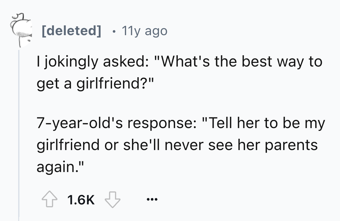 number - deleted 11y ago I jokingly asked "What's the best way to get a girlfriend?" 7yearold's response "Tell her to be my girlfriend or she'll never see her parents again."